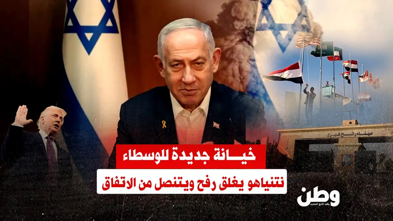 خيانة جديدة للوسطاء.. نتنياهو يغلق معبر رفح ويتنصل من الاتفاق